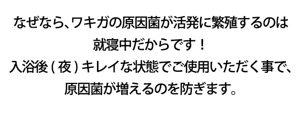 なぜなら、ワキガの原因菌が活発に繁殖するのは就寝中だからです！入浴後(夜)キレイな状態でご使用いただく事で、原因菌が増えるのを防ぎます。