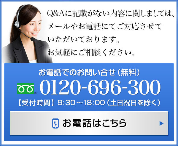 Q＆Aに記載がない内容に関しましては、メールやお電話にてご対応させていただいております。お気軽にご相談ください。 0120-696-300(無料) 【受付時間】9:30～18:00 (土日祝日を除く)