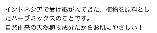 インドネシアで受け継がれてきた、植物を原料としたハーブミックスのことです。自然由来の天然植物成分だからお肌にやさしい！