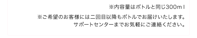 ※内容量はボトルと同じ300ml※ご希望のお客様には二回目以降もボトルでお届けいたします。サポートセンターまでお気軽にご連絡ください。